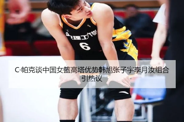 C·帕克谈中国女篮高塔优势韩旭张子宇李月汝组合引热议 | kaiyun